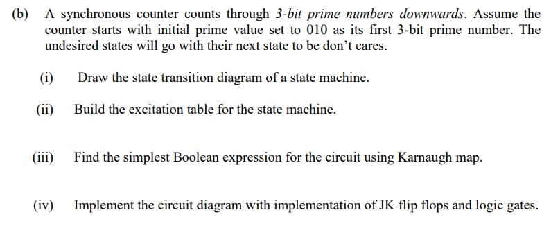 (b) A synchronous counter counts through 3-bit prime numbers downwards. Assume the
counter starts with initial prime value set to 010 as its first 3-bit prime number. The
undesired states will go with their next state to be don't cares.
(i)
Draw the state transition diagram of a state machine.
(ii)
Build the excitation table for the state machine.
(iii)
Find the simplest Boolean expression for the circuit using Karnaugh map.
(iv)
Implement the circuit diagram with implementation of JK flip flops and logic gates.
