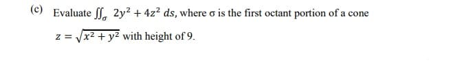 (c) Evaluate ff. 2y² + 4z² ds, where o is the first octant portion of a cone
z = /x2 + y2 with height of 9.
