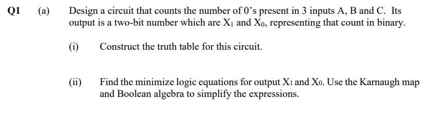 Q1
(a)
Design a circuit that counts the number of 0's present in 3 inputs A, B and C. Its
output is a two-bit number which are X1 and Xo, representing that count in binary.
(i)
Construct the truth table for this circuit.
(ii)
Find the minimize logic equations for output Xi and Xo. Use the Karnaugh map
and Boolean algebra to simplify the expressions.

