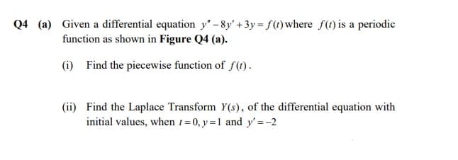Q4 (a) Given a differential equation y' -8y' +3y = f(1) where f(1) is a periodic
function as shown in Figure Q4 (a).
(i) Find the piecewise function of f(1).
(ii) Find the Laplace Transform Y(s), of the differential equation with
initial values, when 1=0, y =1 and y' =-2
