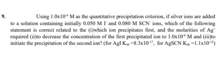 Using 1.0x106 M as the quantitative precipitation criterion, if silver ions are added
to a solution containing initially 0.050 M I and 0.080 M SCN' ions, which of the following
statement is correct related to the (i)which ion precipitates first, and the molarities of Ag*
required (ii)to decrease the concentration of the first precipitated ion to 1.0x106 M and (iii)to
initiate the precipitation of the second ion? (for AgI Kp =8.3x10-17, for AgSCN Kp =1.1x101²)
9.
