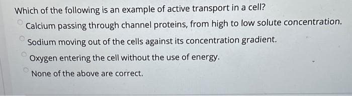 Which of the following is an example of active transport in a cell?
Calcium passing through channel proteins, from high to low solute concentration.
Sodium moving out of the cells against its concentration gradient.
Oxygen entering the cell without the use of energy.
None of the above are correct.