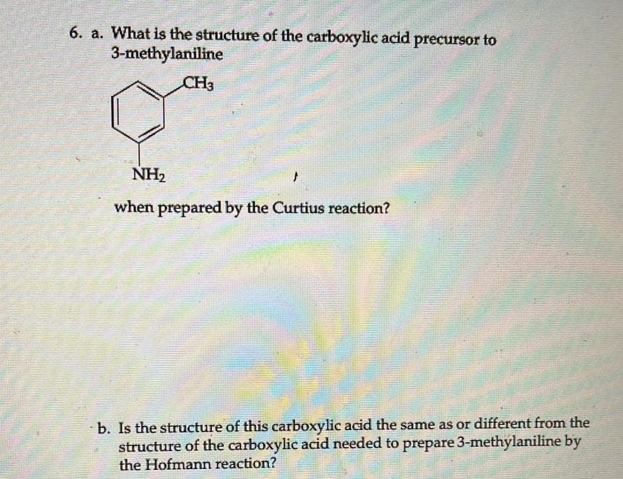 6. a. What is the structure of the carboxylic acid precursor to
3-methylaniline
CH3
NH₂
when prepared by the Curtius reaction?
b. Is the structure of this carboxylic acid the same as or different from the
structure of the carboxylic acid needed to prepare 3-methylaniline by
the Hofmann reaction?