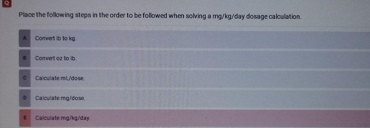 O
Place the following steps in the order to be followed when solving a mg/kg/day dosage calculation.
A Convert lb to kg.
B Convert oz to lb.
C
Calculate mL/dose.
D Calculate mg/dose.
E
Calculate mg/kg/day.