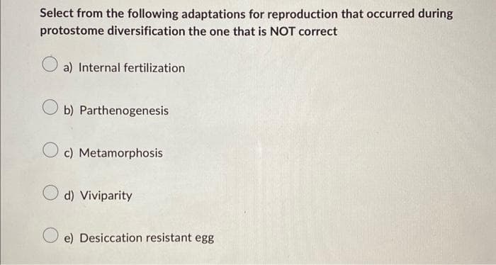 Select from the following adaptations for reproduction that occurred during
protostome diversification the one that is NOT correct
a) Internal fertilization
b) Parthenogenesis
O c) Metamorphosis
d) Viviparity
e) Desiccation resistant egg