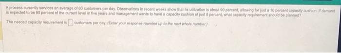 A process currently services an average of 60 customers per day. Observations in recent weeks show that its utitration is about 90 percent, allowing for just a 10 percent capacity cushion. If demand
is expected to be 80 percent of the current level in five years and management wants to have a capacity cushion of just 6 percent, what capacity requirement should be planned?
The needed capacity requirement is
customers per day (Enter your response rounded up to the next whole number)