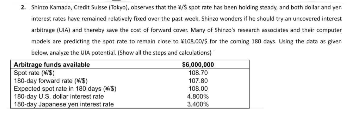 2. Shinzo Kamada, Credit Suisse (Tokyo), observes that the ¥/$ spot rate has been holding steady, and both dollar and yen
interest rates have remained relatively fixed over the past week. Shinzo wonders if he should try an uncovered interest
arbitrage (UIA) and thereby save the cost of forward cover. Many of Shinzo's research associates and their computer
models are predicting the spot rate to remain close to ¥108.00/$ for the coming 180 days. Using the data as given
below, analyze the UIA potential. (Show all the steps and calculations)
Arbitrage funds available
Spot rate (¥/$)
180-day forward rate (¥/$)
Expected spot rate in 180 days (¥/$)
180-day U.S. dollar interest rate
180-day Japanese yen interest rate
$6,000,000
108.70
107.80
108.00
4.800%
3.400%
