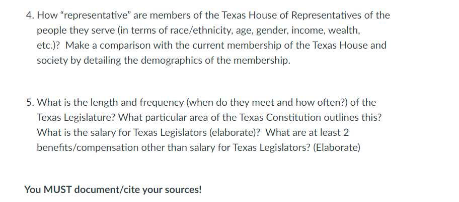 4. How "representative" are members of the Texas House of Representatives of the
people they serve (in terms of race/ethnicity, age, gender, income, wealth,
etc.)? Make a comparison with the current membership of the Texas House and
society by detailing the demographics of the membership.
5. What is the length and frequency (when do they meet and how often?) of the
Texas Legislature? What particular area of the Texas Constitution outlines this?
What is the salary for Texas Legislators (elaborate)? What are at least 2
benefits/compensation other than salary for Texas Legislators? (Elaborate)
You MUST document/cite your sources!
