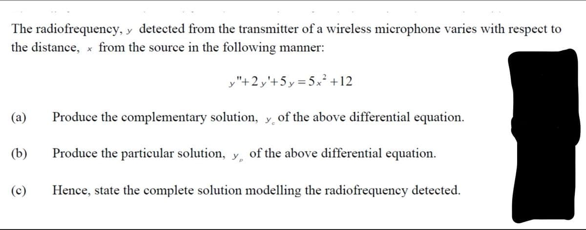 The radiofrequency, y detected from the transmitter of a wireless microphone varies with respect to
the distance, x from the source in the following manner:
,"+2 y'+5 y = 5x² +12
(a)
Produce the complementary solution, y of the above differential equation.
(b)
Produce the particular solution, y̟ of the above differential equation.
(c)
Hence, state the complete solution modelling the radiofrequency detected.

