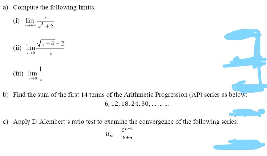 a) Compute the following limits.
(i) lim
+ 5
+4-2
(ii) lim
1
(iii) lim-
0 x
b) Find the sum of the first 14 terms of the Arithmetic Progression (AP) series as below:
6, 12, 18, 24, 30, ... .
c) Apply D'Alembert's ratio test to examine the convergence of the following series:
3n-1
Un
5+n

