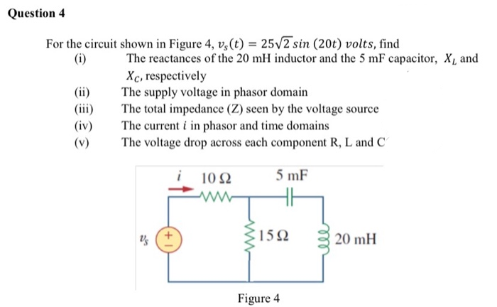 For the circuit shown in Figure 4, v,(t) = 25/2 sin (20t) volts, find
(i)
The reactances of the 20 mH inductor and the 5 mF capacitor, X, and
Xc, respectively
The supply voltage in phasor domain
The total impedance (Z) seen by the voltage source
The current i in phasor and time domains
The voltage drop across each component R, L and C
(ii)
(iii)
(iv)
(v)
