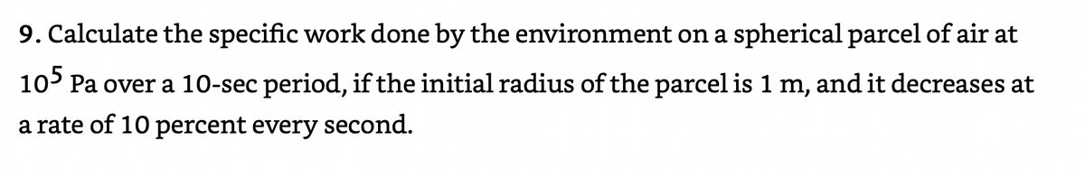 9. Calculate the specific work done by the environment on a spherical parcel of air at
10° Pa over a 10-sec period, if the initial radius of the parcel is 1 m, and it decreases at
a rate of 10 percent every second.
