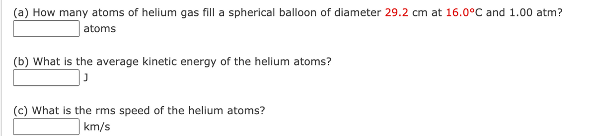 (a) How many atoms of helium gas fill a spherical balloon of diameter 29.2 cm at 16.0°C and 1.00 atm?
atoms
(b) What is the average kinetic energy of the helium atoms?
(c) What is the rms speed of the helium atoms?
km/s
