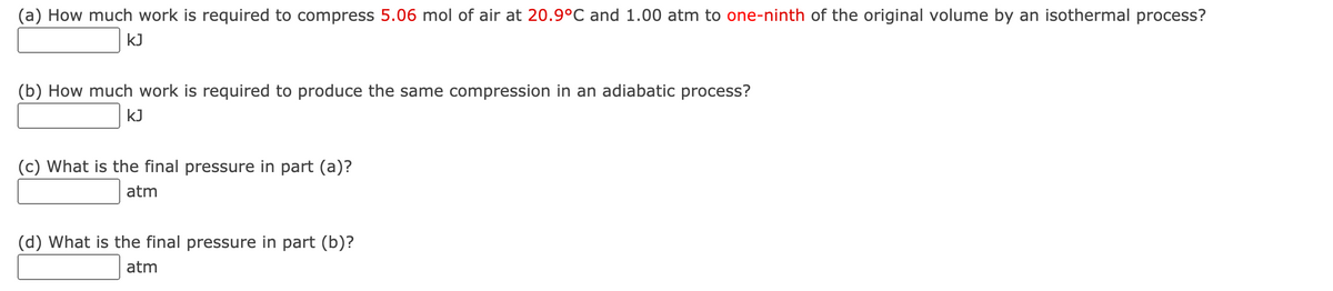 (a) How much work is required to compress 5.06 mol of air at 20.9°C and 1.00 atm to one-ninth of the original volume by an isothermal process?
kJ
(b) How much work is required to produce the same compression in an adiabatic process?
kJ
(c) What is the final pressure in part (a)?
atm
(d) What is the final pressure in part (b)?
atm
