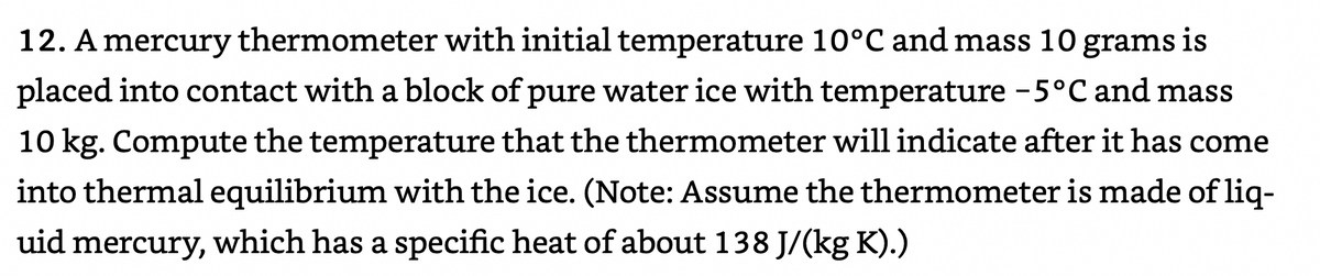 12. A mercury thermometer with initial temperature 10°C and mass 10 grams is
placed into contact with a block of pure water ice with temperature -5°C and mass
|
10 kg. Compute the temperature that the thermometer will indicate after it has come
into thermal equilibrium with the ice. (Note: Assume the thermometer is made of liq-
uid mercury, which has a specific heat of about 138 J/(kg K).)
