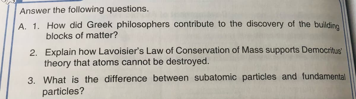 Answer the following questions.
A. 1. How did Greek philosophers contribute to the discovery of the building
blocks of matter?
2. Explain how Lavoisier's Law of Conservation of Mass supports Democritus'
theory that atoms cannot be destroyed.
3. What is the difference between subatomic particles and fundamental
particles?
