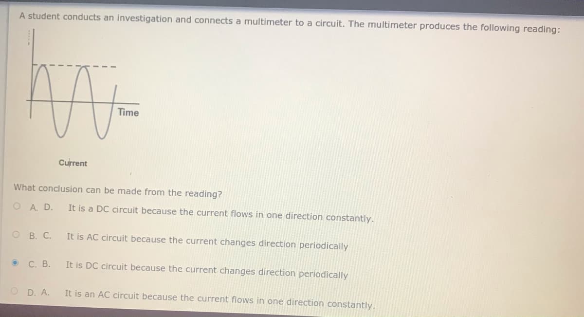 A student conducts an investigation and connects a multimeter to a circuit. The multimeter produces the following reading:
Time
Current
What conclusion can be made from the reading?
O A. D.
It is a DC circuit because the current flows in one direction constantly.
ОВ. С.
It is AC circuit because the current changes direction periodically
о С. В.
It is DC circuit because the current changes direction periodically
O D. A.
It is an AC circuit because the current flows in one direction constantly.

