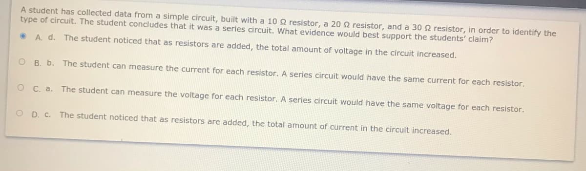A student has collected data from a simple circuit, built with a 10 2 resistor, a 202 resistor, and a 30 2 resistor, in order to identify the
type of circuit. The student concludes that it was a series circuit. What evidence would best support the students' claim?
A. d. The student noticed that as resistors are added, the total amount of voltage in the circuit increased.
ов. Ь.
The student can measure the current for each resistor. A series circuit would have the same current for each resistor.
о С. а.
The student can measure the voltage for each resistor. A series circuit would have the same voltage for each resistor.
O D. C.
The student noticed that as resistors are added, the total amount of current in the circuit increased.
