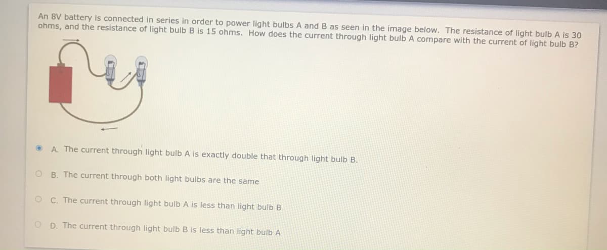 An 8V battery is connected in series in order to power light bulbs A and B as seen in the image below. The resistance of light bulb A is 30
ohms, and the resistance of light bulb B is 15 ohms. How does the current through light bulb A compare with the current of light bulb B?
• A. The current through light bulb A is exactly double that through light bulb B.
B. The current through both light bulbs are the same
O C. The current through light bulb A is less than light bulb B
O D. The current through light bulbB is less than light bulb A

