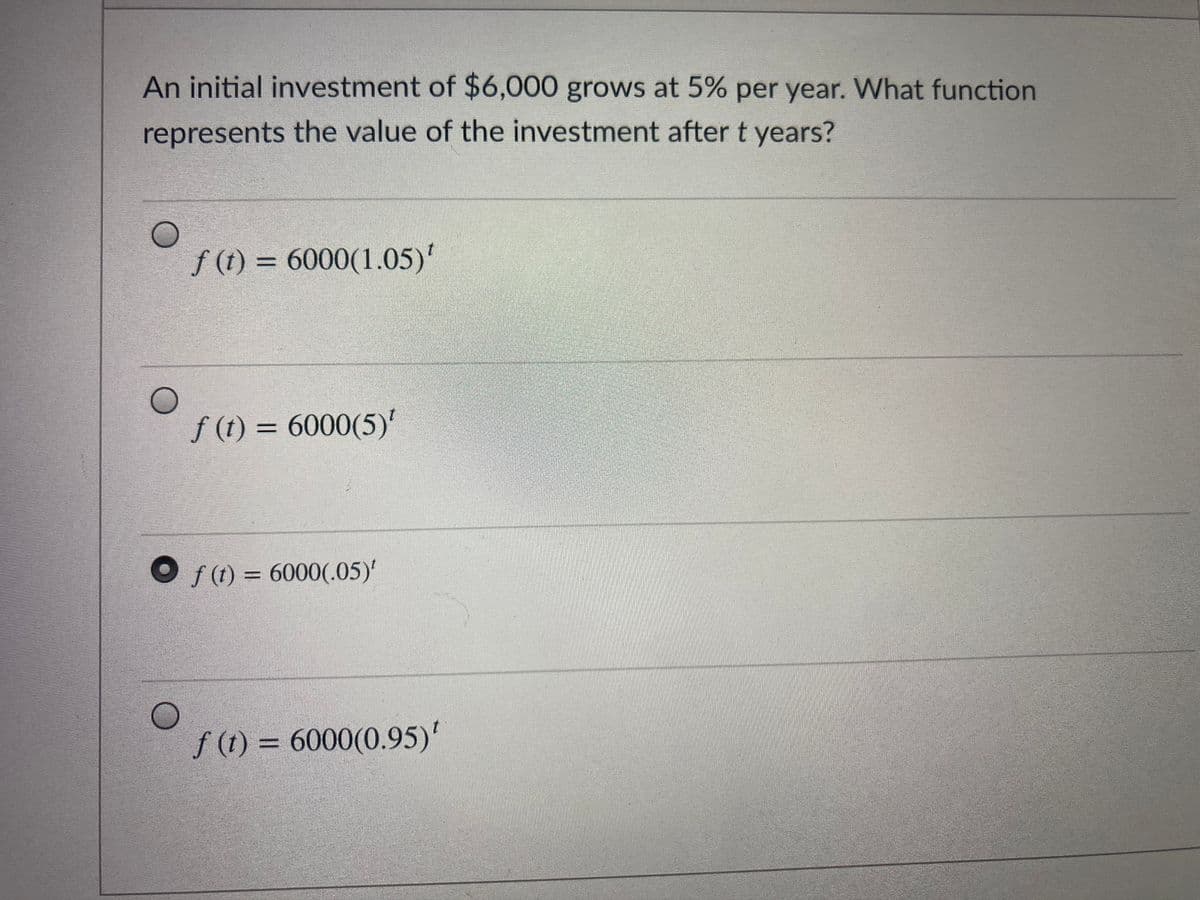 An initial investment of $6,000 grows at 5% per year. What function
represents the value of the investment after t years?
f (1) = 6000(1.05)'
f (t) = 6000(5)'
O f(1) = 6000(.05)'
f (1) = 6000(0.95)'

