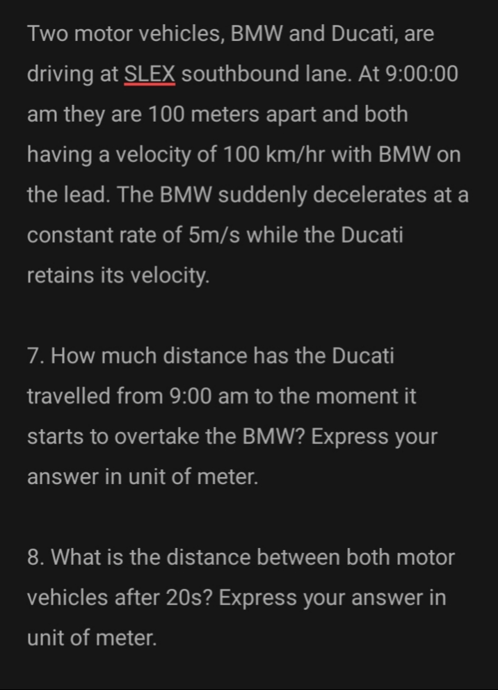 Two motor vehicles, BMW and Ducati, are
driving at SLEX southbound lane. At 9:00:00
am they are 100 meters apart and both
having a velocity of 100 km/hr with BMW on
the lead. The BMW suddenly decelerates at a
constant rate of 5m/s while the Ducati
retains its velocity.
7. How much distance has the Ducati
travelled from 9:00 am to the moment it
starts to overtake the BMW? Express your
answer in unit of meter.
8. What is the distance between both motor
vehicles after 20s? Express your answer in
unit of meter.
