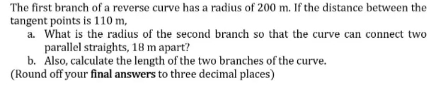 The first branch of a reverse curve has a radius of 200 m. If the distance between the
tangent points is 110 m,
a. What is the radius of the second branch so that the curve can connect two
parallel straights, 18 m apart?
b. Also, calculate the length of the two branches of the curve.
(Round off your final answers to three decimal places)
