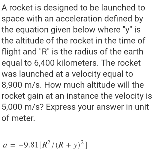 A rocket is designed to be launched to
space with an acceleration defined by
the equation given below where "y" is
the altitude of the rocket in the time of
flight and "R" is the radius of the earth
equal to 6,400 kilometers. The rocket
was launched at a velocity equal to
8,900 m/s. How much altitude will the
rocket gain at an instance the velocity is
5,000 m/s? Express your answer in unit
of meter.
a = -9.81[R² / (R + y)²]
