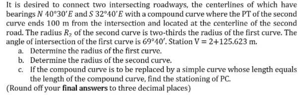 It is desired to connect two intersecting roadways, the centerlines of which have
bearings N 40°30ʻE and S 32°40'E with a compound curve where the PT of the second
curve ends 100 m from the intersection and located at the centerline of the second
road. The radius R, of the second curve is two-thirds the radius of the first curve. The
angle of intersection of the first curve is 69°40'. Station V = 2+125.623 m.
a. Determine the radius of the first curve.
b. Determine the radius of the second curve.
c. If the compound curve is to be replaced by a simple curve whose length equals
the length of the compound curve, find the stationing of PC.
(Round off your final answers to three decimal places)
