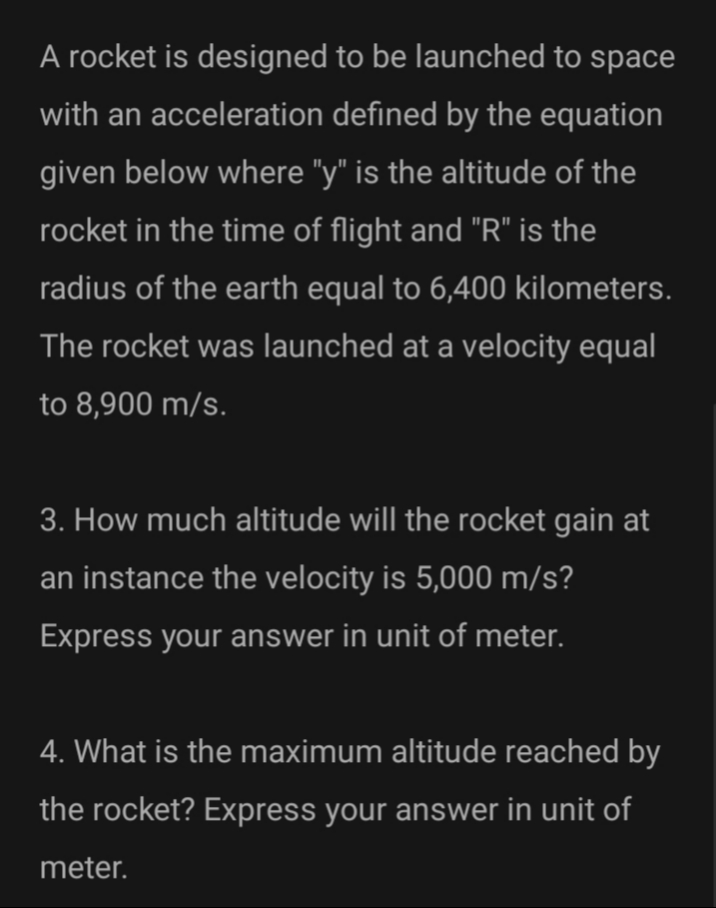 A rocket is designed to be launched to space
with an acceleration defined by the equation
given below where "y" is the altitude of the
rocket in the time of flight and "R" is the
radius of the earth equal to 6,400 kilometers.
The rocket was launched at a velocity equal
to 8,900 m/s.
3. How much altitude will the rocket gain at
an instance the velocity is 5,000 m/s?
Express your answer in unit of meter.
4. What is the maximum altitude reached by
the rocket? Express your answer in unit of
meter.
