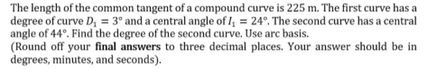 The length of the common tangent of a compound curve is 225 m. The first curve has a
degree of curve D, = 3° and a central angle of I, = 24°. The second curve has a central
angle of 44°. Find the degree of the second curve. Use arc basis.
(Round off your final answers to three decimal places. Your answer should be in
degrees, minutes, and seconds).
