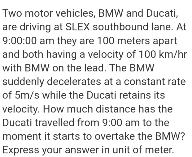 Two motor vehicles, BMW and Ducati,
are driving at SLEX southbound lane. At
9:00:00 am they are 100 meters apart
and both having a velocity of 100 km/hr
with BMW on the lead. The BMW
suddenly decelerates at a constant rate
of 5m/s while the Ducati retains its
velocity. How much distance has the
Ducati travelled from 9:00 am to the
moment it starts to overtake the BMW?
Express your answer in unit of meter.
