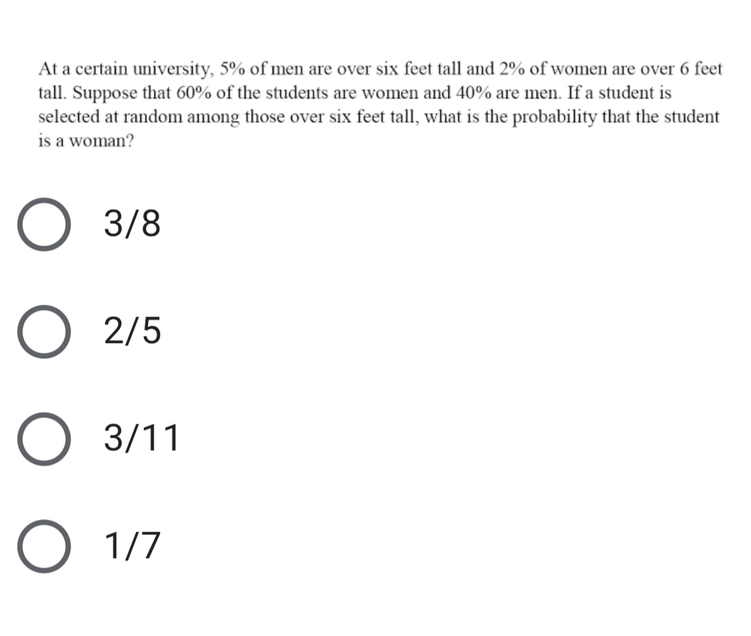 At a certain university, 5% of men are over six feet tall and 2% of women are over 6 feet
tall. Suppose that 60% of the students are women and 40% are men. If a student is
selected at random among those over six feet tall, what is the probability that the student
is a woman?
O 3/8
2/5
O 3/11
O 1/7
