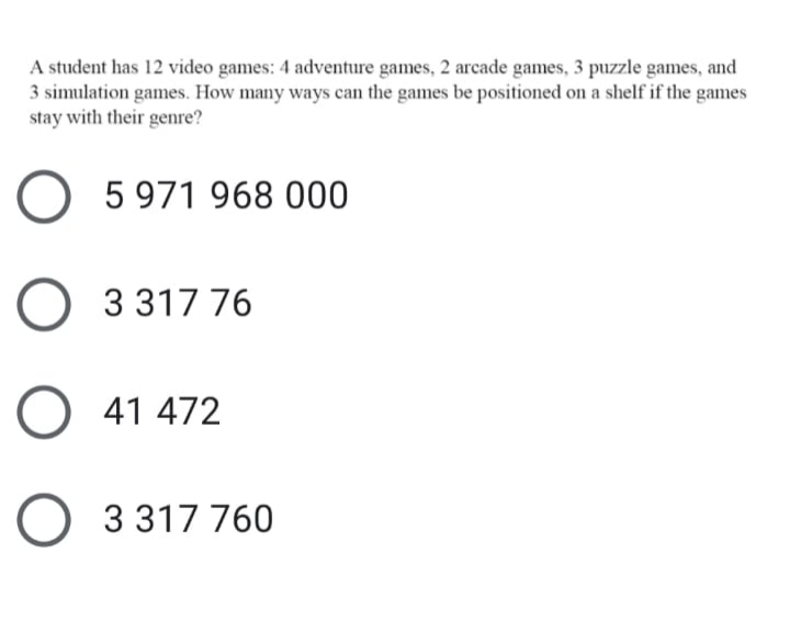 A student has 12 video games: 4 adventure games, 2 arcade games, 3 puzzle games, and
3 simulation games. How many ways can the games be positioned on a shelf if the games
stay with their genre?
O 5 971 968 000
O 3317 76
O 41 472
O 3 317 760
