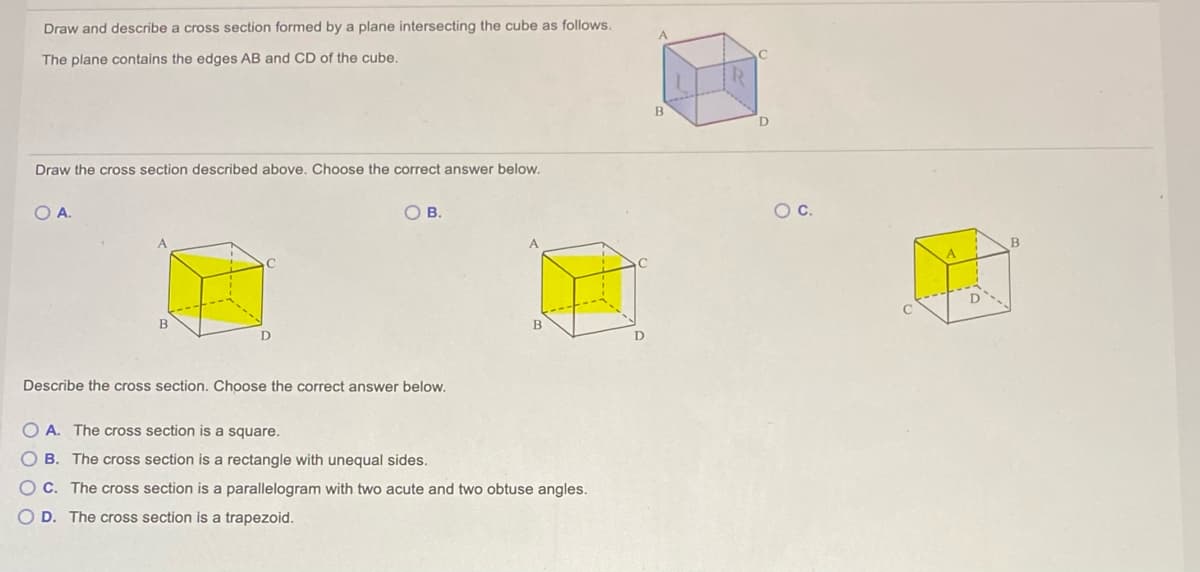 Draw and describe a cross section formed by a plane intersecting the cube as follows.
The plane contains the edges AB and CD of the cube.
Draw the cross section described above. Choose the correct answer below.
OA.
OB.
OC.
Describe the cross section. Choose the correct answer below.
O A. The cross section is a square.
OB. The cross section is a rectangle with unequal sides.
OC. The cross section is a parallelogram with two acute and two obtuse angles.
D. The cross section is a trapezoid.
