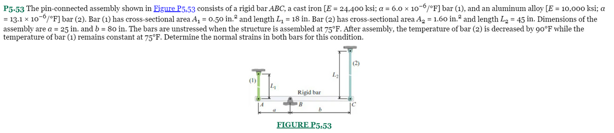 P5.53 The pin-connected assembly shown in Figure P5:53 consists of a rigid bar ABC, a cast iron [E = 24,400 ksi; a = 6.0 x 10-/°F] bar (1), and an aluminum alloy [E = 10,00o ksi; a
= 13.1 x 10-0/°F]bar (2). Bar (1) has cross-sectional area A, = 0.50 in.? and length L, = 18 in. Bar (2) has cross-sectional area A, = 1.60 in.² and length L, = 45 in. Dimensions of the
assembly are a = 25 in. and b = 80 in. The bars are unstressed when the structure is assembled at 75°F. After assembly, the temperature of bar (2) is decreased by 90°F while the
temperature of bar (1) remains constant at 75°F. Determine the normal strains in both bars for this condition.
(2)
L2
Rigid bar
FIGURE P5:53
