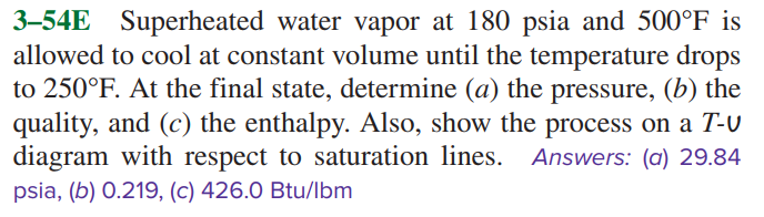3–54E Superheated water vapor at 180 psia and 500°F is
allowed to cool at constant volume until the temperature drops
to 250°F. At the final state, determine (a) the pressure, (b) the
quality, and (c) the enthalpy. Also, show the process on a T-U
diagram with respect to saturation lines. Answers: (a) 29.84
psia, (b) 0.219, (c) 426.0 Btu/lbm
