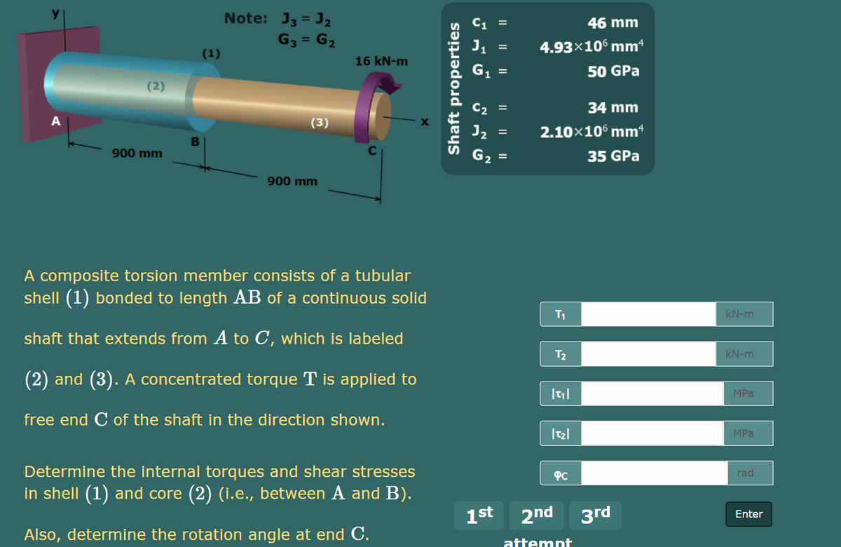 Note: J3 = J2
46 mm
G3 = G2
4.93×10° mm
(1)
16 kN-m
50 GPa
(2)
C2 =
34 mm
(3)
J2
2.10x10° mm*
B
900 mm
35 GPa
900 mm
A composite torsion member consists of a tubular
shell (1) bonded to length AB of a continuous solid
T1
kN-m
shaft that extends from A to C, which is labeled
T2
kN-m
(2) and (3). A concentrated torque T is applied to
MPa
free end C of the shaft in the direction shown.
MPa
Determine the internal torques and shear stresses
PC
rad
in shell (1) and core (2) (i.e., between A and B).
1st 2nd 3rd
Enter
Also, determine the rotation angle at end C.
attempt
II || ||
I| || ||
Shaft properties
