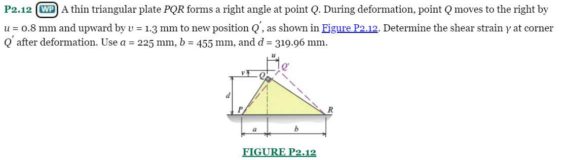 P2.12 (WP A thin triangular plate PQR forms a right angle at point Q. During deformation, point Q moves to the right by
u = 0.8 mm and upward by v = 1.3 mm to new position Q', as shown in Figure P2.12. Determine the shear strain y at corner
Q' after deformation. Use a = 225 mm, b = 455 mm, and d = 319.96 mm.
v7
d
FIGURE P2.12
