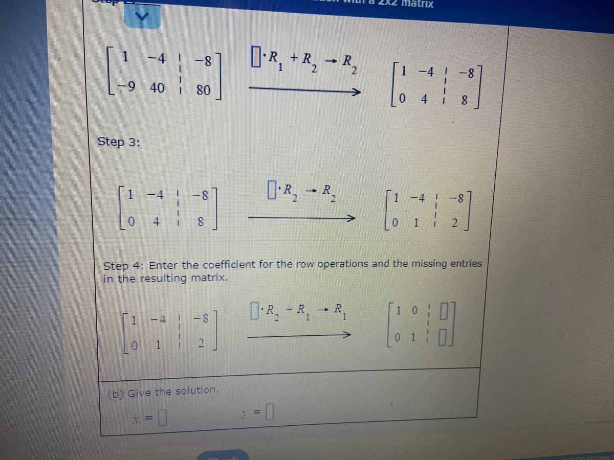 matrix
D-R, +R,
-4
-8
-4
|-8
40
80
Step 3:
-4
1
-4
-8
Step 4: Enter the coefficient for the row operations and the missing entries
in the resulting matrix.
DR, -R,R,
1 0
+ R
一
-4
-8
0 1
0.
1.
(b) Give the solution.
x =||
