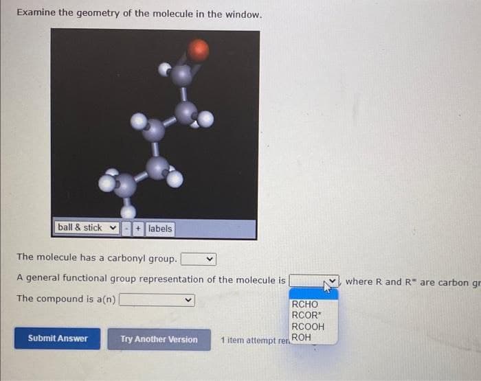 Examine the geometry of the molecule in the window.
ball & stick
labels
The molecule has a carbonyl group.
A general functional group representation of the molecule is
where R and R are carbon gr
The compound is a(n)
RCHO
RCOR
RCOOH
ROH
Submit Answer
Try Another Version
1 item attempt ren
