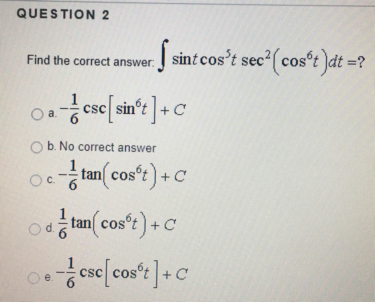 QUESTION 2
sint cos't sec?( cost )dt =?
Find the correct answer:
со
1
csc sin't + C
a,
6.
b. No correct answer
1
tan cos't) + C
tan cos't)+C
CsC cos
6.
sc[cos*t]:
+ C

