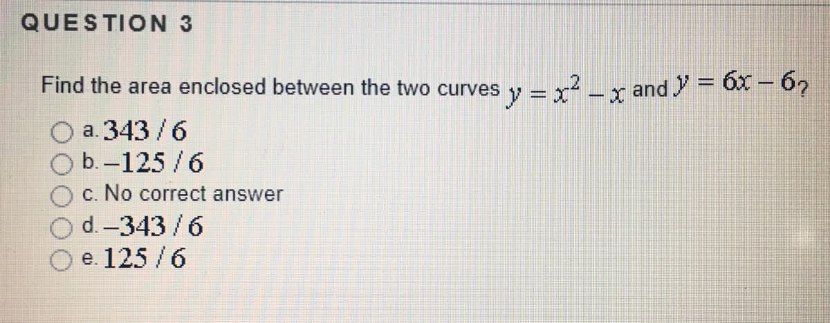 QUESTION 3
Find the area enclosed between the two curves
y = x - x and y = 6x - 62
a. 343 /6
b.-125/6
c. No correct answer
d. -343/6
e. 125 /6
