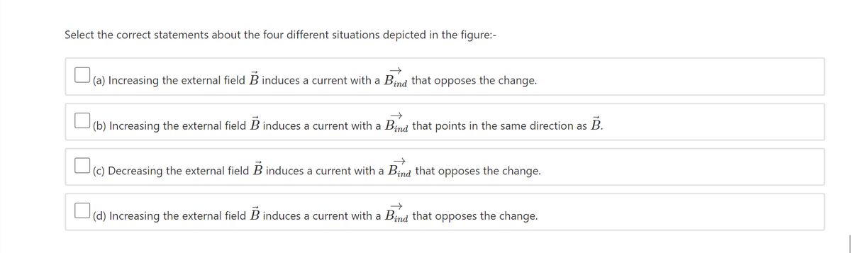 Select the correct statements about the four different situations depicted in the figure:-
(a) Increasing the external field B induces a current with a Bind that opposes the change.
|(b) Increasing the external field B induces a current with a Bind that points in the same direction as B.
(c) Decreasing the external field B induces a current with a Bind that opposes the change.
|(d) Increasing the external field B induces a current with a Bind that opposes the cha
