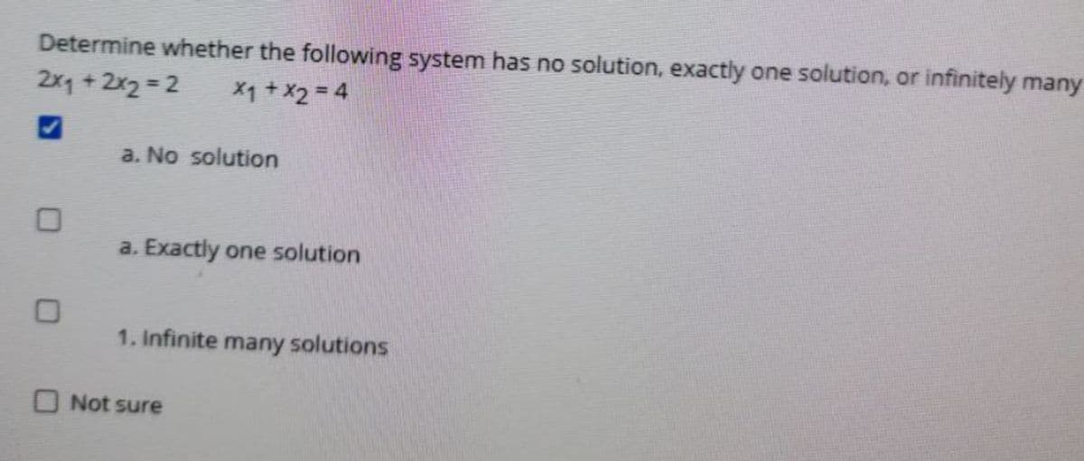 Determine whether the following system has no solution, exactly one solution, or infinitely many
2x1 +2x2 2
X1 + X2 = 4
a. No solution
a. Exactly one solution
1. Infinite many solutions
O Not sure

