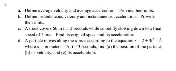 2.
a. Define average velocity and average acceleration. Provide their units.
b. Define instantaneous velocity and instantaneous acceleration. Provide
their units.
c. A truck covers 60 m in 12 seconds while smoothly slowing down to a final
speed of 5 m/s. Find its original speed and its acceleration.
d. A particle moves along the x-axis according to the equation x = 2 + 3t – t,
where x is in meters. Att=3 seconds, find (a) the position of the particle,
(b) its velocity, and (c) its acceleration.
