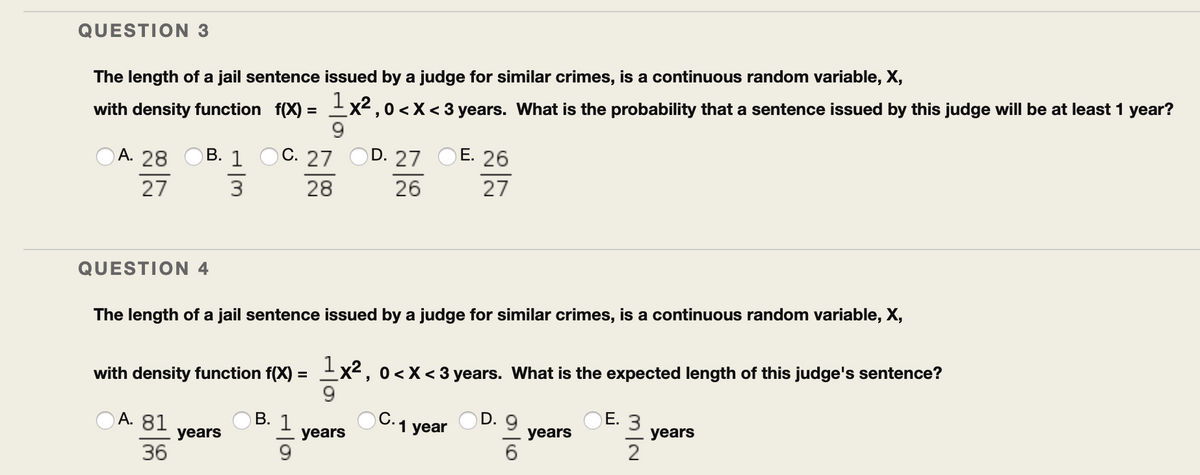 QUESTION 3
The length of a jail sentence issued by a judge for similar crimes, is a continuous random variable, X,
with density function f(X) = Ex2,0 <X< 3 years. What is the probability that a sentence issued by this judge will be at least 1 year?
9.
А. 28
В. 1
C. 27
D. 27
E. 26
27
3
28
26
27
QUESTION 4
The length of a jail sentence issued by a judge for similar crimes, is a continuous random variable, X,
Ex2, 0<X< 3 years. What is the expected length of this judge's sentence?
9.
%3D
with density function f(X) =
Ов. 1
C.1 year
OD. 9
OE. 3
А. 81
years
years
years
years
6
2
36
