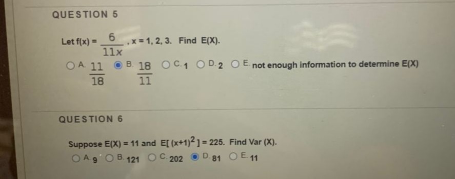 QUESTION 5
6.
,x = 1, 2, 3. Find E(X).
11x
Let f(x) =
%3D
OA. 11
B. 18 OC.1 O D.2 OE. not enough information to determine E(X)
18
11
QUESTION 6
Suppose E(X) = 11 and E[ (x+1)²1= 225. Find Var (X).
OA 9OB. 121 OC. 202 O D.81
%3D
O E 11
