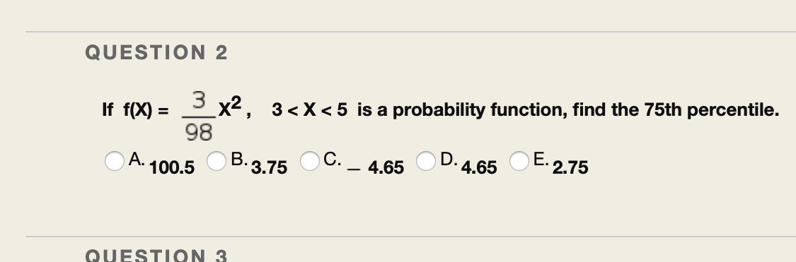 QUESTION 2
3
If f(X) =
x2, 3<X< 5 is a probability function, find the 75th percentile.
98
%3D
A. 100.5 O B.3.75 OC.
4.65
D. 4.65 OE. 2.75
QUESTI ON 3
