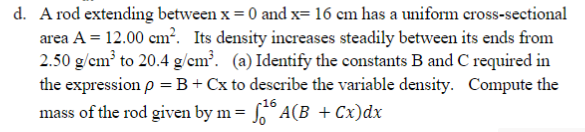d. A rod extending between x = 0 and x= 16 cm has a uniform cross-sectional
area A = 12.00 cm?. Its density increases steadily between its ends from
2.50 g/cm to 20.4 g/cm?. (a) Identify the constants B and C required in
the expression p =B+Cx to describe the variable density. Compute the
mass of the rod given by m= ,° A(B + Cx)dx
16
%3D
