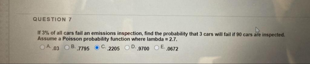 QUESTION7
If 3% of all cars fail an emissions inspection, find the probability that 3 cars will fail if 90 cars are inspected.
Assume a Poisson probability function where lambda = 2.7.
O A. 03 O B. 7795
O C. 2205 O
.9700
O E. 0672

